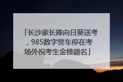 长沙家长捧向日葵送考，985数字警车停在考场外祝考生金榜题名